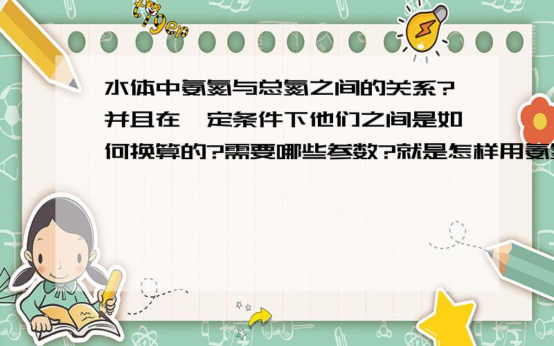 水体中氨氮与总氮之间的关系?并且在一定条件下他们之间是如何换算的?需要哪些参数?就是怎样用氨氮换算成总氮,需要什么条件