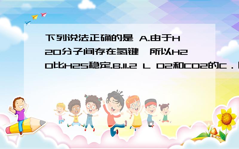 下列说法正确的是 A.由于H2O分子间存在氢键,所以H2O比H2S稳定.B.11.2 L O2和CO2的C．固态NaCl不导电,是由于NaCl晶体中不存在阴、阳离子.D．可逆反应达平衡状态后,化学反应速率发生变化,平衡不一