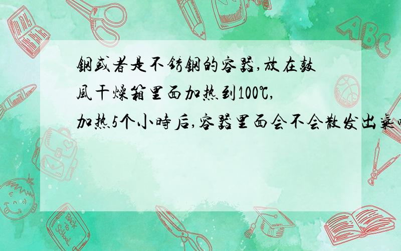 钢或者是不锈钢的容器,放在鼓风干燥箱里面加热到100℃,加热5个小时后,容器里面会不会散发出气味来?能确定是一种什么样的气味吗？或者说是与什么样的气味相似？还有就是，能确定气味