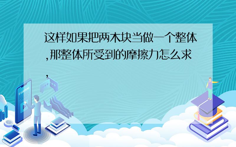 这样如果把两木块当做一个整体,那整体所受到的摩擦力怎么求,