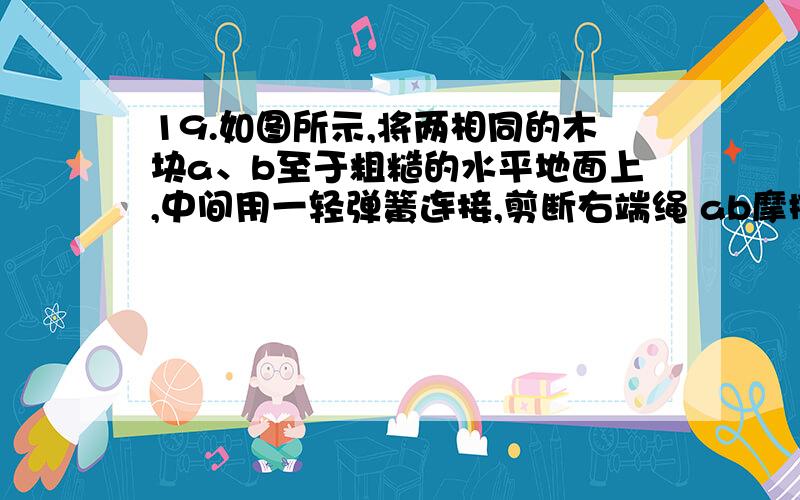 19.如图所示,将两相同的木块a、b至于粗糙的水平地面上,中间用一轻弹簧连接,剪断右端绳 ab摩擦力怎么变对于a来讲 绳子的力不是突变 突然就没了么 怎么还有呢