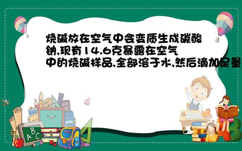 烧碱放在空气中会变质生成碳酸钠,现有14.6克暴露在空气中的烧碱样品,全部溶于水,然后滴加足量Ca（OH）2溶液,充分反应后,过滤,哄干得10克沉淀,则样品烧碱的质量为多少?