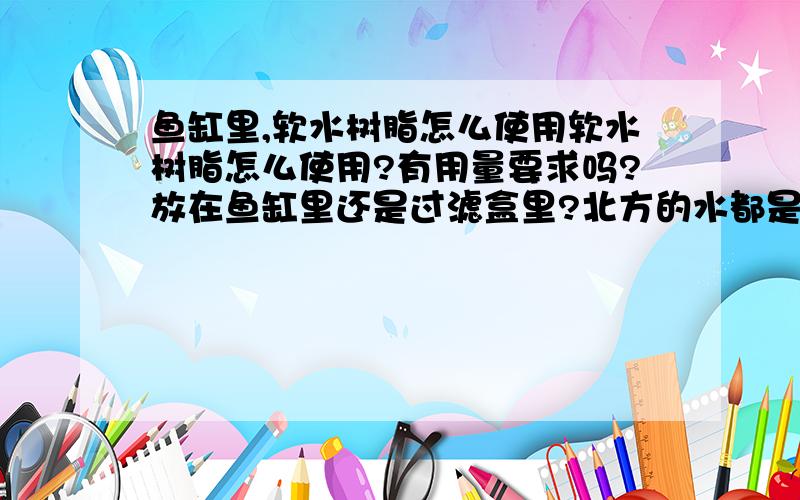 鱼缸里,软水树脂怎么使用软水树脂怎么使用?有用量要求吗?放在鱼缸里还是过滤盒里?北方的水都是偏碱性的水,想变软水,除了软水树脂还有其他办法吗?好像很少有人用这东西吧?