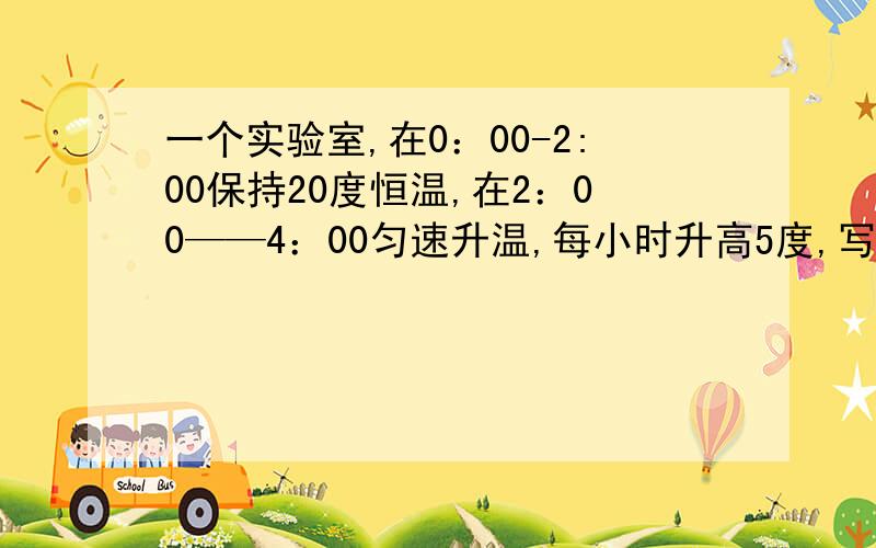 一个实验室,在0：00-2:00保持20度恒温,在2：00——4：00匀速升温,每小时升高5度,写出时间t（单位：时)一个实验室,在0：00-2:00保持20度恒温,在2：00——4：00匀速升温,每小时升高5度,写出时间t（