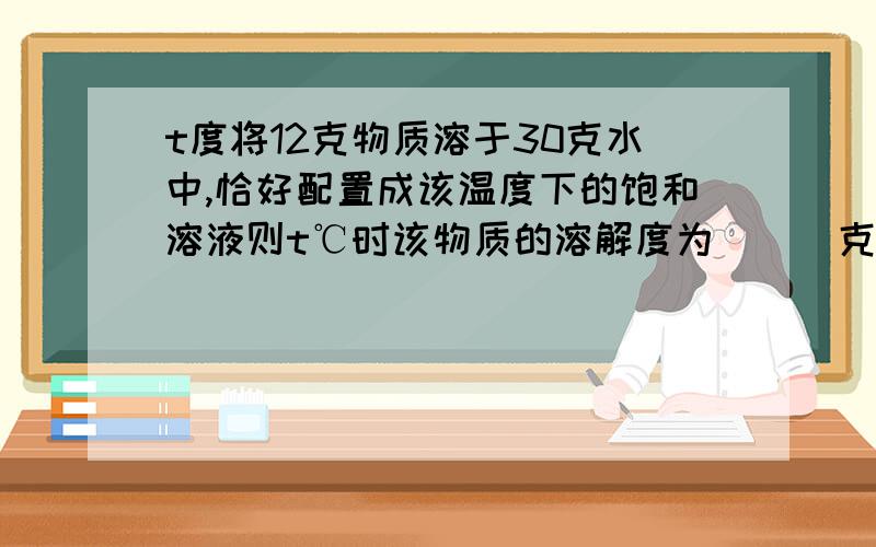 t度将12克物质溶于30克水中,恰好配置成该温度下的饱和溶液则t℃时该物质的溶解度为___克；现有该温度下盖物质的饱和溶液210克,则含溶质___克,溶剂___克