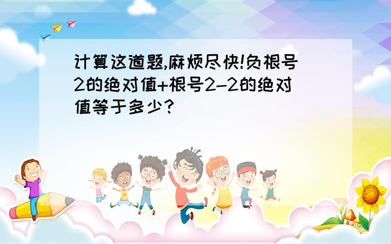 计算这道题,麻烦尽快!负根号2的绝对值+根号2-2的绝对值等于多少?