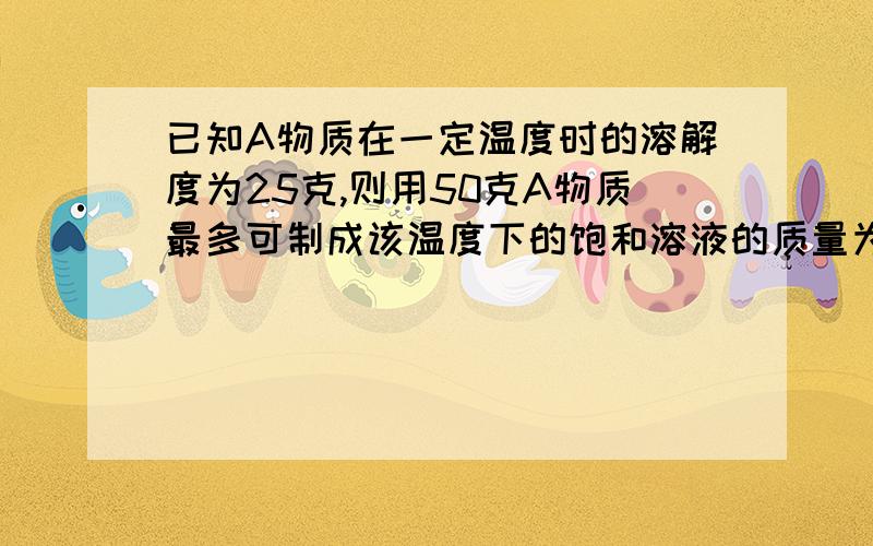 已知A物质在一定温度时的溶解度为25克,则用50克A物质最多可制成该温度下的饱和溶液的质量为多少克.