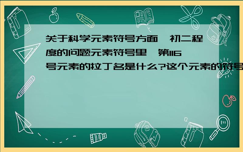 关于科学元素符号方面、初二程度的问题元素符号里,第116号元素的拉丁名是什么?这个元素的符号是什么?