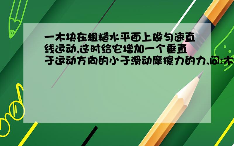 一木块在粗糙水平面上做匀速直线运动,这时给它增加一个垂直于运动方向的小于滑动摩擦力的力,问:木块的运动状态改变吗?