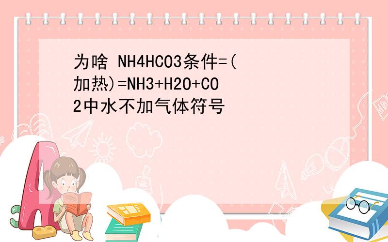 为啥 NH4HCO3条件=(加热)=NH3+H2O+CO2中水不加气体符号