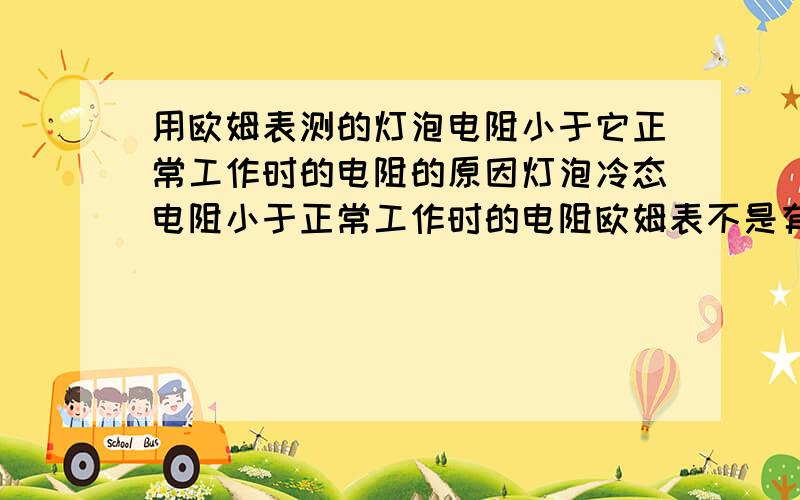 用欧姆表测的灯泡电阻小于它正常工作时的电阻的原因灯泡冷态电阻小于正常工作时的电阻欧姆表不是有自带电源,怎么还是测的灯泡的冷态电阻?