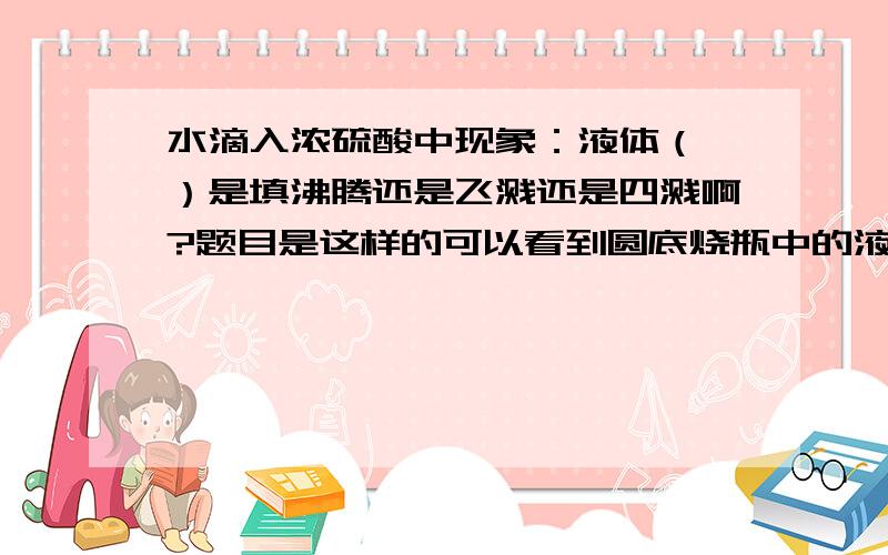 水滴入浓硫酸中现象：液体（ ）是填沸腾还是飞溅还是四溅啊?题目是这样的可以看到圆底烧瓶中的液体（ ）