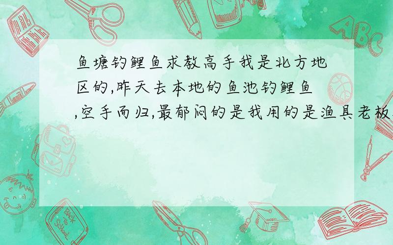 鱼塘钓鲤鱼求教高手我是北方地区的,昨天去本地的鱼池钓鲤鱼,空手而归,最郁闷的是我用的是渔具老板推荐的“三合一”+“野战918”+颗粒,鱼竟然连闻都不闻啊,小鱼也不来闹,真成了小鱼不