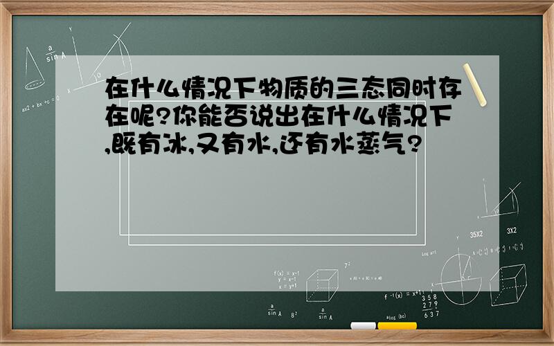 在什么情况下物质的三态同时存在呢?你能否说出在什么情况下,既有冰,又有水,还有水蒸气?