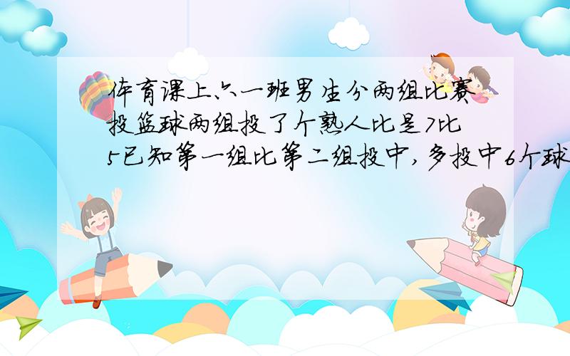 体育课上六一班男生分两组比赛投篮球两组投了个熟人比是7比5已知第一组比第二组投中,多投中6个球梁祝同学,个头多好个球.