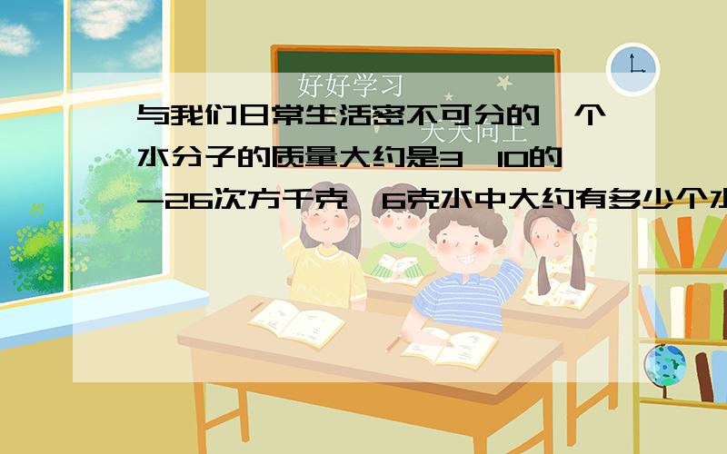 与我们日常生活密不可分的一个水分子的质量大约是3*10的-26次方千克,6克水中大约有多少个水分子通过进一步研究科学家又发现,一个水分子是有两个氢原子和一个氧原子所构成的,已知氧原