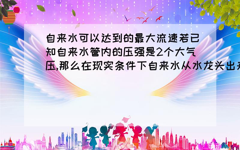 自来水可以达到的最大流速若已知自来水管内的压强是2个大气压,那么在现实条件下自来水从水龙头出来的流速大约是多少,用什么办法可以增大其出口流速,最大可以到多少,怎么计算?本人是