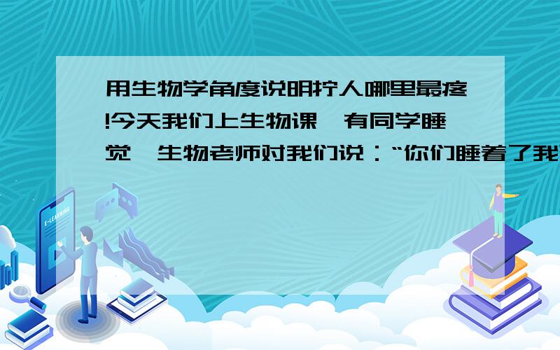 用生物学角度说明拧人哪里最疼!今天我们上生物课,有同学睡觉,生物老师对我们说：“你们睡着了我可不提醒,学不到知识不赖我!你们上课接话茬,别怪我心狠,我可是学生物的,我可知道拧人