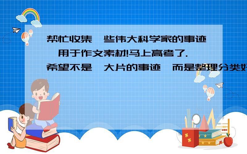 帮忙收集一些伟大科学家的事迹,用于作文素材!马上高考了.希望不是一大片的事迹,而是整理分类好的,