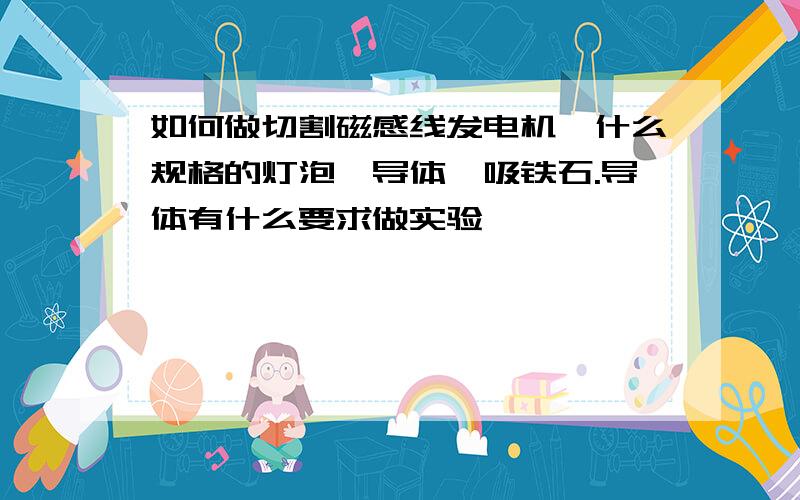 如何做切割磁感线发电机,什么规格的灯泡,导体,吸铁石.导体有什么要求做实验