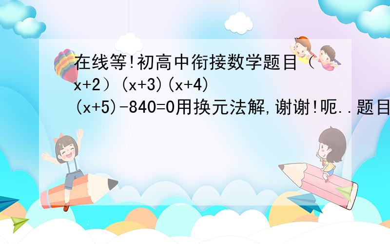 在线等!初高中衔接数学题目（x+2）(x+3)(x+4)(x+5)-840=0用换元法解,谢谢!呃..题目有问题吗？我再发遍(x+2)(x+3)(x+4)(x+5)-840=0原题【(x+2)】与【(x+3)】之间的空格是我多打了的