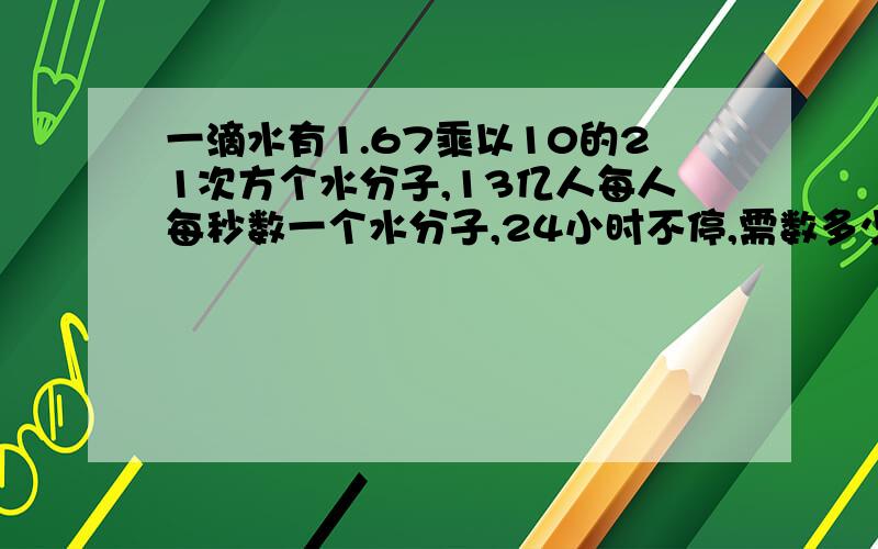 一滴水有1.67乘以10的21次方个水分子,13亿人每人每秒数一个水分子,24小时不停,需数多少年?怎么算法?请浅显易懂,