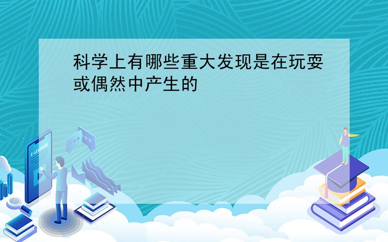 科学上有哪些重大发现是在玩耍或偶然中产生的