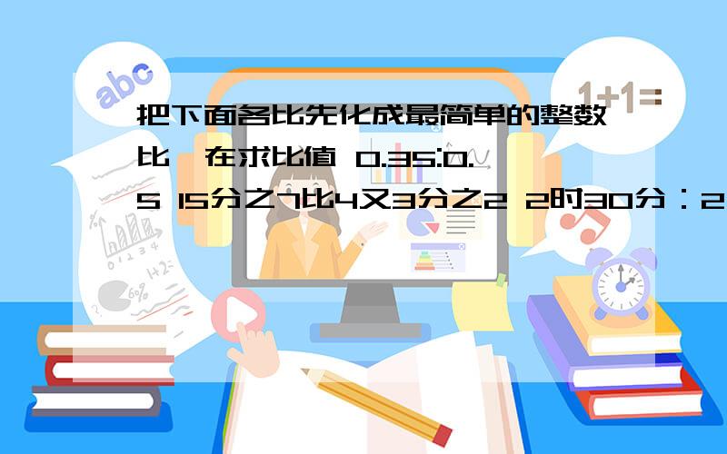 把下面各比先化成最简单的整数比,在求比值 0.35:0.5 15分之7比4又3分之2 2时30分：2又4分之3时