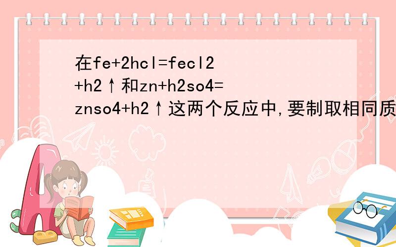 在fe+2hcl=fecl2+h2↑和zn+h2so4=znso4+h2↑这两个反应中,要制取相同质量的h2,需fe与zn的质量哪一个大些