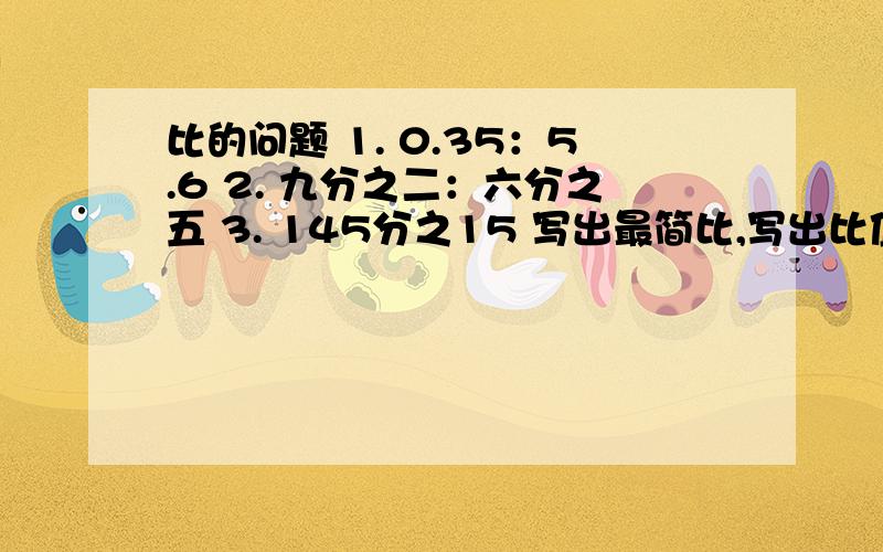 比的问题 1. 0.35：5.6 2. 九分之二：六分之五 3. 145分之15 写出最简比,写出比值