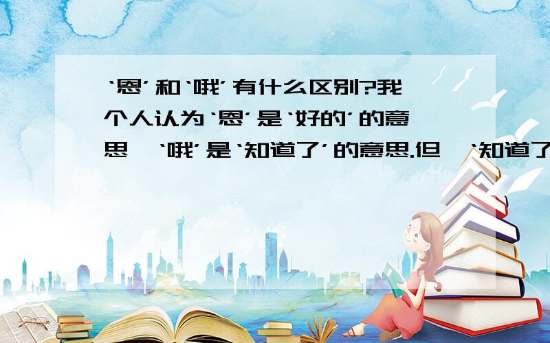 ‘恩’和‘哦’有什么区别?我个人认为‘恩’是‘好的’的意思,‘哦’是‘知道了’的意思.但,‘知道了’和‘好的’又有什么区别?