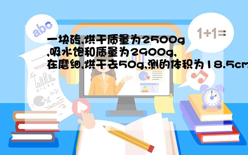 一块砖,烘干质量为2500g,吸水饱和质量为2900g,在磨细,烘干去50g,测的体积为18.5cm3.表观密度及孔隙吸水率和密度我会.不好意思，字打错了，是再磨细，取50g，其它没错，