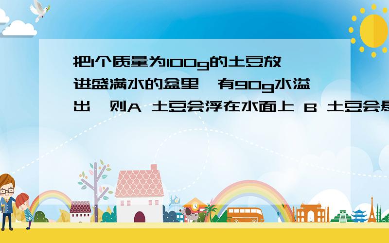 把1个质量为100g的土豆放进盛满水的盆里,有90g水溢出,则A 土豆会浮在水面上 B 土豆会悬浮在水中C土豆会沉入盆地 D 不能判断可是答案选B ,,这个题只是算排水的重力和土豆的重力就可以了吗