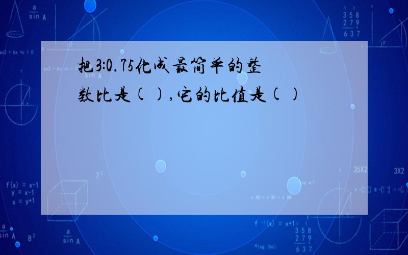 把3:0.75化成最简单的整数比是(),它的比值是()