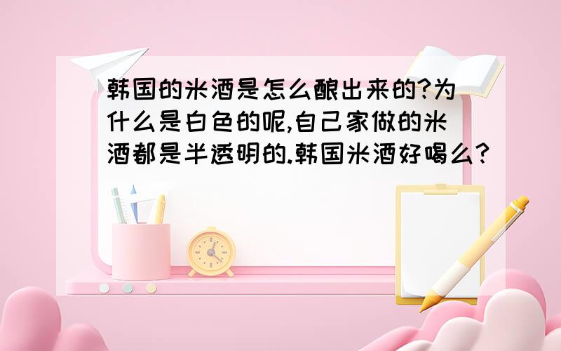 韩国的米酒是怎么酿出来的?为什么是白色的呢,自己家做的米酒都是半透明的.韩国米酒好喝么?