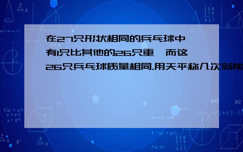 在27只形状相同的兵乓球中,有1只比其他的26只重,而这26只兵乓球质量相同.用天平称几次就能称出重量不同