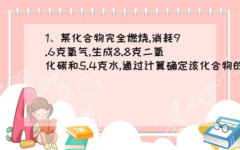 1、某化合物完全燃烧,消耗9.6克氧气,生成8.8克二氧化碳和5.4克水,通过计算确定该化合物的化学式.2、氯酸钾、二氧化锰和铜的混合物在空气中加热,完全反应后剩余固体和原混合物固体质量相