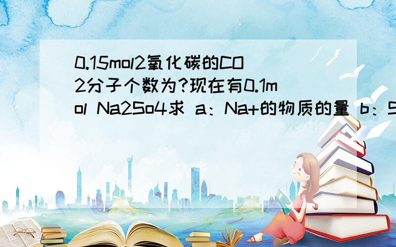 0.15mol2氧化碳的CO2分子个数为?现在有0.1mol Na2So4求 a：Na+的物质的量 b：So42-的物质的量