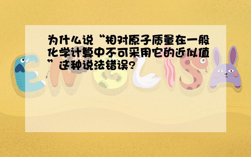 为什么说“相对原子质量在一般化学计算中不可采用它的近似值”这种说法错误?