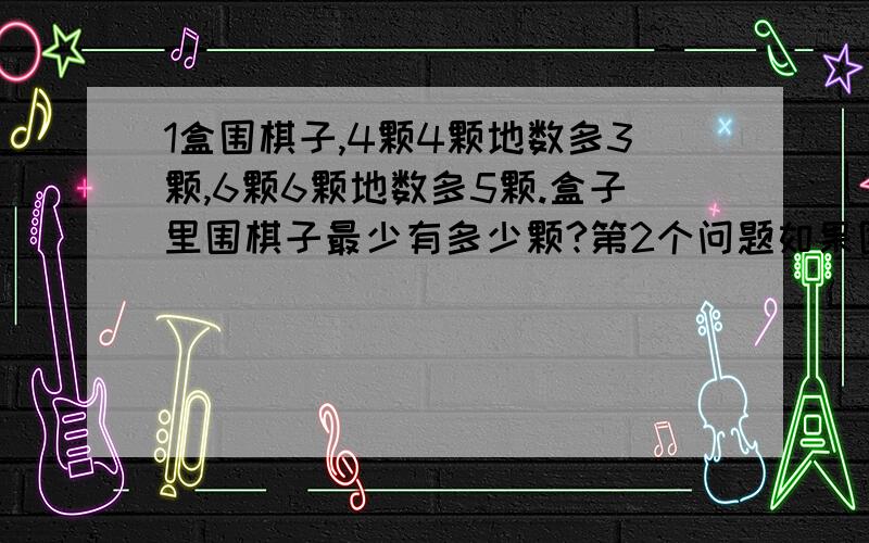 1盒围棋子,4颗4颗地数多3颗,6颗6颗地数多5颗.盒子里围棋子最少有多少颗?第2个问题如果围棋子在200颗以上,那么这盒围棋子最少有多少颗?