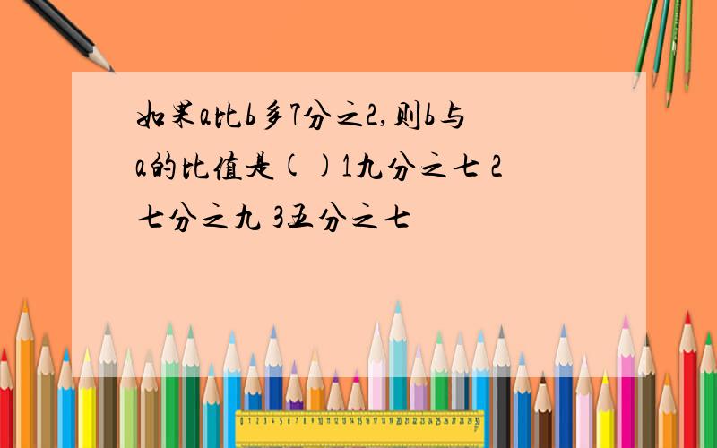 如果a比b多7分之2,则b与a的比值是()1九分之七 2七分之九 3五分之七