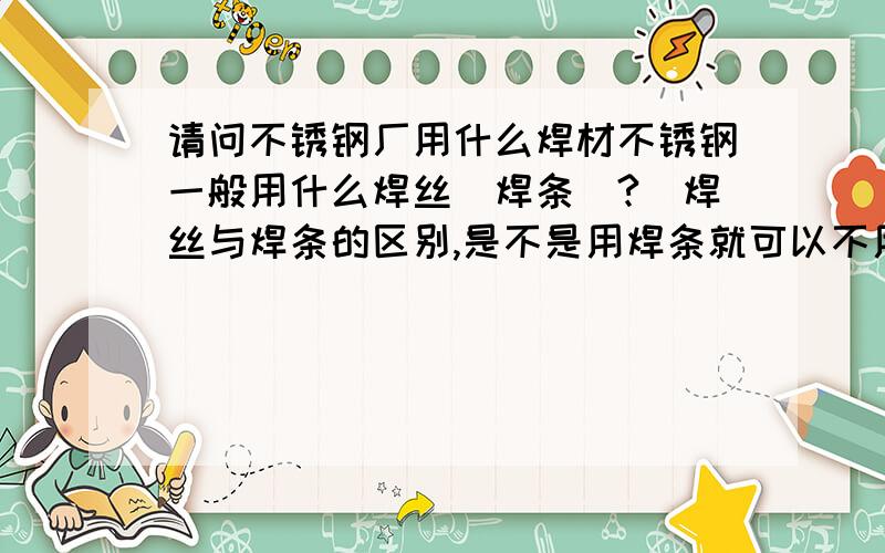 请问不锈钢厂用什么焊材不锈钢一般用什么焊丝（焊条）?（焊丝与焊条的区别,是不是用焊条就可以不用焊丝了!）那种规格,现在不锈钢焊丝的价格,不锈钢焊条的价格,