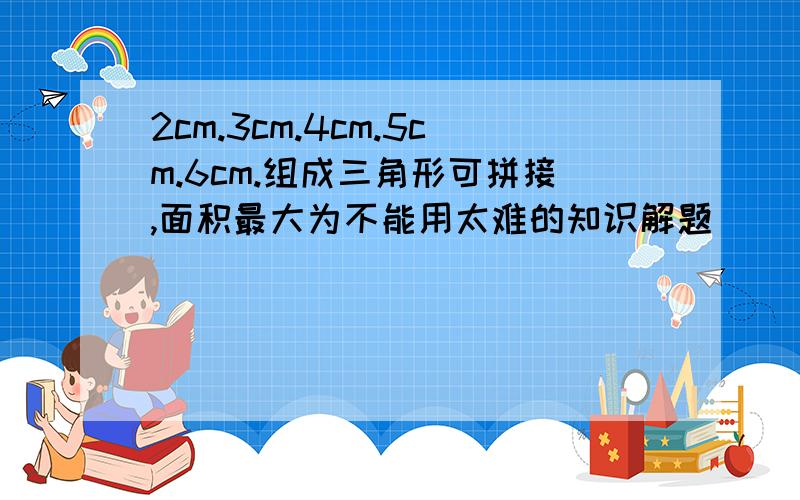 2cm.3cm.4cm.5cm.6cm.组成三角形可拼接,面积最大为不能用太难的知识解题