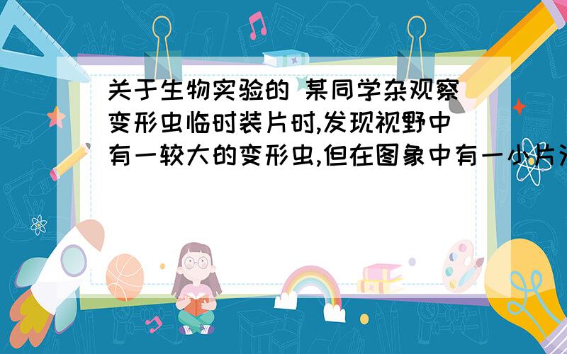 关于生物实验的 某同学杂观察变形虫临时装片时,发现视野中有一较大的变形虫,但在图象中有一小片污物,影响对变形虫的观察.1在不调换目镜和物镜的情况下,他应该如何判断污物在何处?写