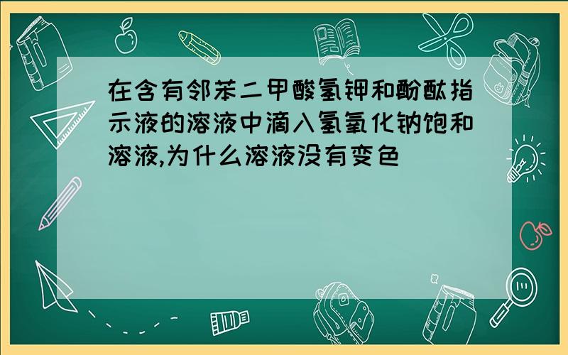 在含有邻苯二甲酸氢钾和酚酞指示液的溶液中滴入氢氧化钠饱和溶液,为什么溶液没有变色