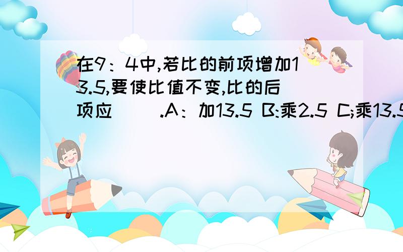 在9：4中,若比的前项增加13.5,要使比值不变,比的后项应（ ）.A：加13.5 B:乘2.5 C;乘13.5