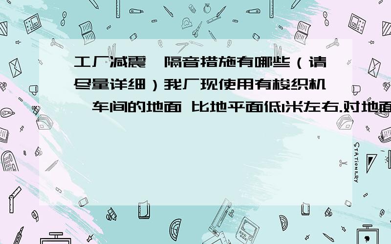 工厂减震、隔音措施有哪些（请尽量详细）我厂现使用有梭织机,车间的地面 比地平面低1米左右.对地面产生一些震动和噪音,机器夜间工作时,对附近居民（公路对面,约15米）造成一定影响,有