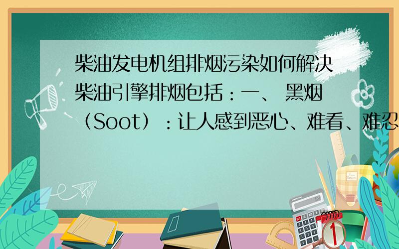 柴油发电机组排烟污染如何解决柴油引擎排烟包括：一、 黑烟（Soot）：让人感到恶心、难看、难忍,以为火灾.比喻如车道边的乱生杂草.二、 一氧化碳（CO）：无色无味,会从人类呼吸进入体