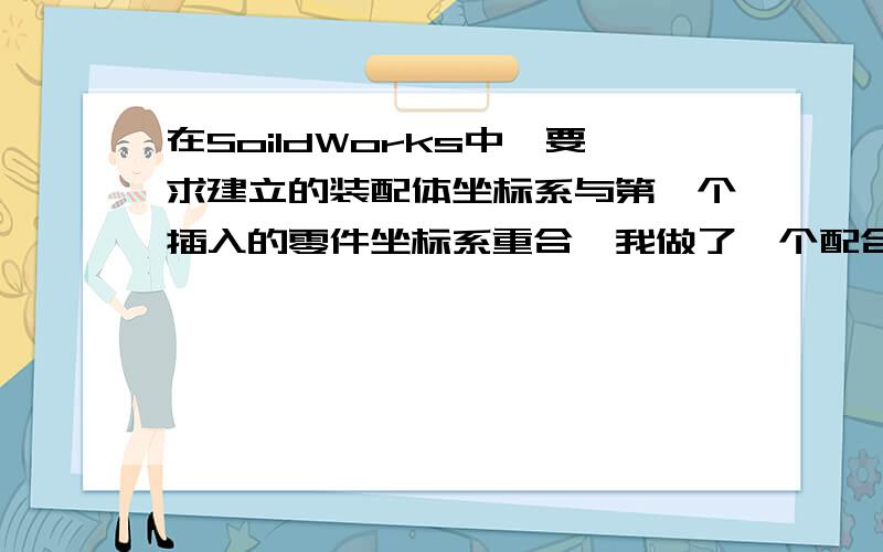 在SoildWorks中,要求建立的装配体坐标系与第一个插入的零件坐标系重合,我做了一个配合,把第一个零件浮动,然后把它的原点与装配体原点重合,但是算出来的中心位置不对,请达人指教啊!