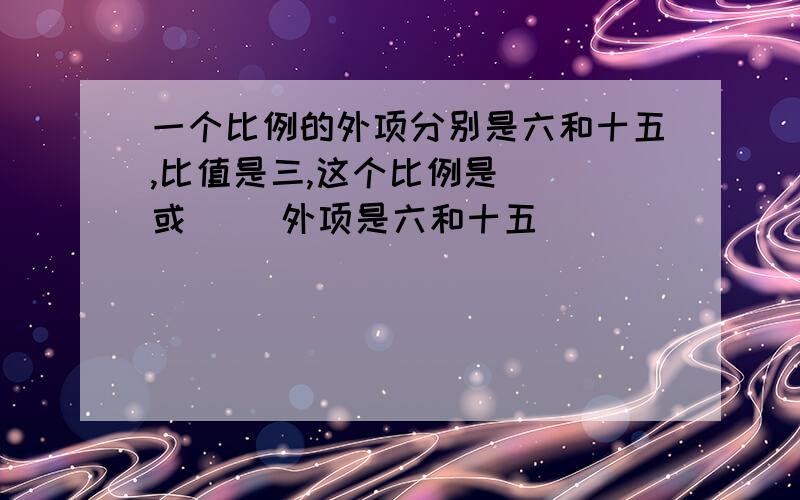 一个比例的外项分别是六和十五,比值是三,这个比例是（ ）或（ ）外项是六和十五